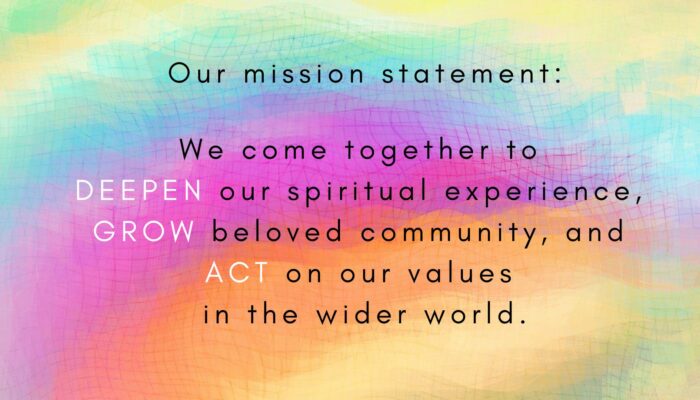 Our mission statement on a rainbow background: We come together to deepen our spiritual experience, grow beloved community, and act on our values in the wider world.