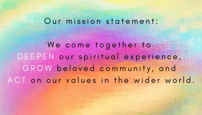 Our mission statement on a rainbow background: We come together to deepen our spiritual experience, grow beloved community, and act on our values in the wider world.