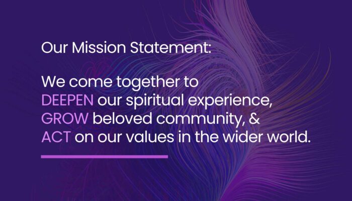 Our Mission Statement: We come together to deepen our spiritual experience, grow beloved community, and act on our values in the wider world.